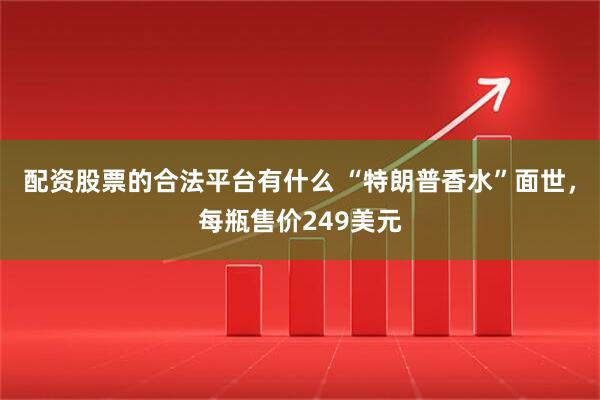 配资股票的合法平台有什么 “特朗普香水”面世，每瓶售价249美元
