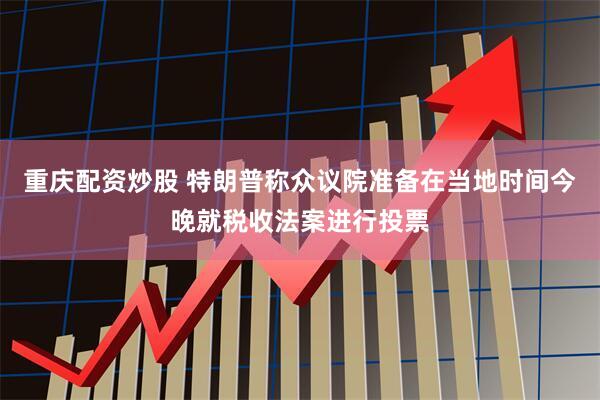 重庆配资炒股 特朗普称众议院准备在当地时间今晚就税收法案进行投票