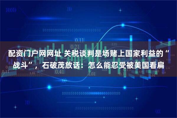 配资门户网网址 关税谈判是场赌上国家利益的“战斗”，石破茂放话：怎么能忍受被美国看扁