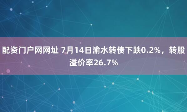 配资门户网网址 7月14日渝水转债下跌0.2%，转股溢价率26.7%
