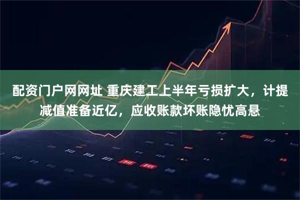配资门户网网址 重庆建工上半年亏损扩大，计提减值准备近亿，应收账款坏账隐忧高悬