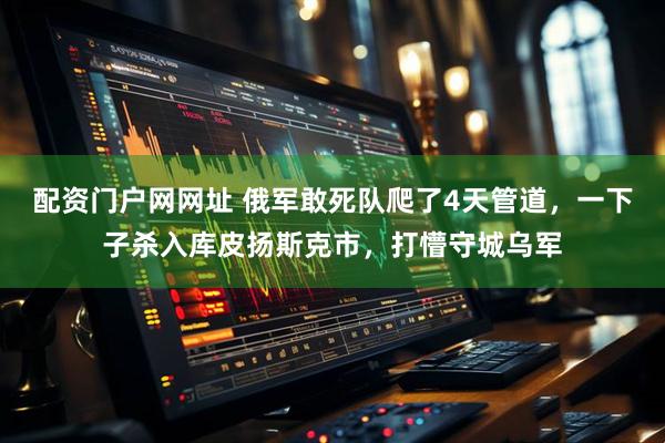 配资门户网网址 俄军敢死队爬了4天管道，一下子杀入库皮扬斯克市，打懵守城乌军