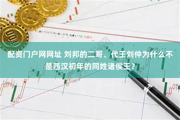 配资门户网网址 刘邦的二哥、代王刘仲为什么不是西汉初年的同姓诸侯王？