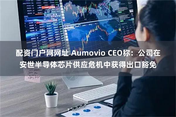 配资门户网网址 Aumovio CEO称：公司在安世半导体芯片供应危机中获得出口豁免