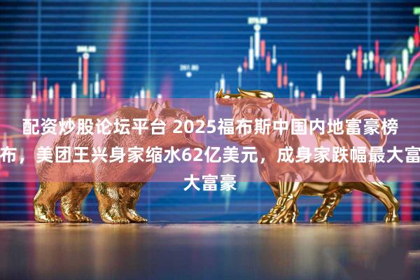 配资炒股论坛平台 2025福布斯中国内地富豪榜发布，美团王兴身家缩水62亿美元，成身家跌幅最大富豪