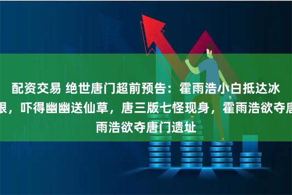 配资交易 绝世唐门超前预告：霍雨浩小白抵达冰火两仪眼，吓得幽幽送仙草，唐三版七怪现身，霍雨浩欲夺唐门遗址