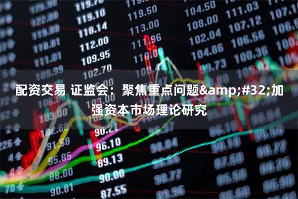 配资交易 证监会：聚焦重点问题 加强资本市场理论研究