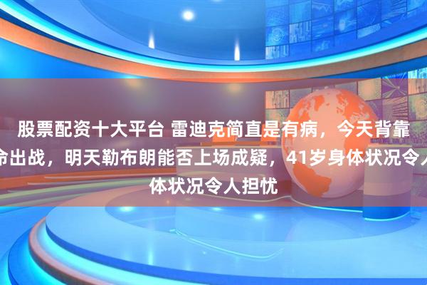 股票配资十大平台 雷迪克简直是有病，今天背靠背拼命出战，明天勒布朗能否上场成疑，41岁身体状况令人担忧